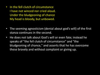 • In the fell clutch of circumstance
  I have not winced nor cried aloud.
  Under the bludgeoning of chance
  My head is bloody, but unbowed.

• The seeming agnosticism (denial about god’s will) of the first
  stanza continues in the second.
• He does not talk about God's will or even fate; instead he
  speaks of "the fell clutch of circumstance" and "the
  bludgeoning of chance," and asserts that he has overcome
  these bravely and without complaint or giving up.
 