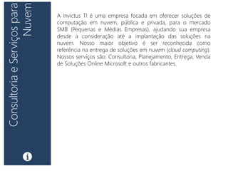 A Invictus TI é uma empresa focada em oferecer soluções de
computação em nuvem, pública e privada, para o mercado
SMB (Pequenas e Médias Empresas), ajudando sua empresa
desde a consideração até a implantação das soluções na
nuvem. Nosso maior objetivo é ser reconhecida como
referência na entrega de soluções em nuvem (cloud computing).
Nossos serviços são: Consultoria, Planejamento, Entrega, Venda
de Soluções Online Microsoft e outros fabricantes.
 