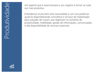 Um aspecto que é essencial para o seu negócio é tornar-se cada
vez mais produtivo.
Entendemos muito bem esta necessidade e com isso podemos
ajuda-lo disponibilizando consultoria e serviços de implantação
para soluções de nuvem, que objetivam no aumento de
produtividade, mobilidade, gestão de informações, comunicações
e alta disponibilidade de recursos essenciais.
 