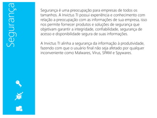 Segurança é uma preocupação para empresas de todos os
tamanhos. A Invictus TI possui experiência e conhecimento com
relação a preocupação com as informações de sua empresa, isso
nos permite fornecer produtos e soluções de segurança que
objetivam garantir a integridade, confiabilidade, segurança de
acesso e disponibilidade segura de suas informações.
A Invictus TI alinha a segurança da informação à produtividade,
fazendo com que o usuário final não seja afetado por qualquer
inconveniente como Malwares, Vírus, SPAM e Spywares.
 
