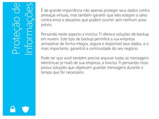 É de grande importância não apenas proteger seus dados contra
ameaças virtuais, mas também garantir que eles estejam a salvo
contra erros e desastres que podem ocorrer sem nenhum aviso
prévio.
Pensando neste aspecto a Invictus TI oferece soluções de backup
em nuvem. Este tipo de backup permitirá a sua empresa
armazenar de forma integra, segura e disponível seus dados, e o
mais importante, garantirá a continuidade do seu negócio.
Pode ser que você também precise arquivar todas as mensagens
eletrônicas (e-mail) de sua empresa, a Invictus TI pensando nisso
possui soluções que objetivam guardar mensagens durante o
tempo que for necessário.
 