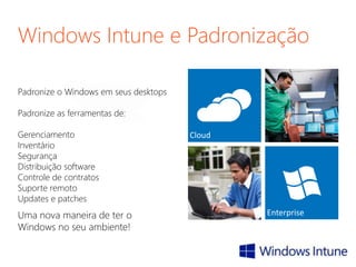 Windows Intune e Padronização
Padronize o Windows em seus desktops
Padronize as ferramentas de:
Gerenciamento
Inventário
Segurança
Distribuição software
Controle de contratos
Suporte remoto
Updates e patches
Uma nova maneira de ter o
Windows no seu ambiente!
 
