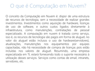 O que é Computação em Nuvem?
O conceito da Computação em Nuvem é: dispor de uma estrutura
de recursos de tecnologia, sem a necessidade de realizar grandes
investimentos. Investimentos como aquisição de hardware, licenças
de uso de software, e outros custos ligados diretamente à
infraestrutura, como manutenções, contratações de pessoal
especializado. A computação em nuvem é tratada como serviço,
isso é, os recursos de tecnologia são pagos em forma de aluguel, no
valor do aluguel estão inclusos o uso de hardware(servidores),
atualizações, manutenções nos equipamentos por equipes
capacitadas, não há necessidade de compra de licenças pois estão
incluídas nos valores de aluguel. Resumindo, uma empresa
especializada em TI, estará fornecendo todo o suporte necessário à
utilização desses serviços. Serviços como contas de email, intranets,
servidores, etc.
 