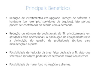 Principais Benefícios
• Redução de investimentos em upgrade, licenças de software e
hardware (por exemplo: servidores de arquivos), isto porque
podem ser contratados de acordo com a demanda.
• Redução do número de profissionais de TI, principalmente em
atividades mais operacionais. A diminuição de equipamentos leva
a diminuição do quadro de profissionais técnicos para
manutenção e suporte.
• Possibilidade de redução da área física dedicada a TI, visto que
sistemas e servidores poderão ser acessados através da internet.
• Possibilidade de maior foco no negócio e clientes.
 