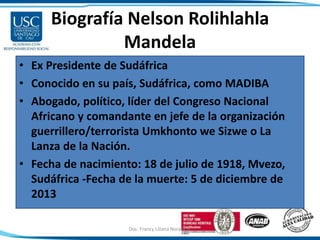 Biografía Nelson Rolihlahla
Mandela
• Ex Presidente de Sudáfrica
• Conocido en su país, Sudáfrica, como MADIBA
• Abogado, político, líder del Congreso Nacional
Africano y comandante en jefe de la organización
guerrillero/terrorista Umkhonto we Sizwe o La
Lanza de la Nación.
• Fecha de nacimiento: 18 de julio de 1918, Mvezo,
Sudáfrica -Fecha de la muerte: 5 de diciembre de
2013
Doc. Francy Liliana Norato H. 5
 