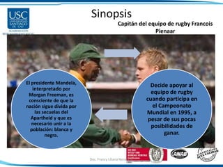 Sinopsis
El presidente Mandela,
interpretado por
Morgan Freeman, es
consciente de que la
nación sigue divida por
las secuelas del
Apartheid y que es
necesario unir a la
población: blanca y
negra.
Decide apoyar al
equipo de rugby
cuando participa en
el Campeonato
Mundial en 1995, a
pesar de sus pocas
posibilidades de
ganar.
Capitán del equipo de rugby Francois
Pienaar
Doc. Francy Liliana Norato H. 8
 