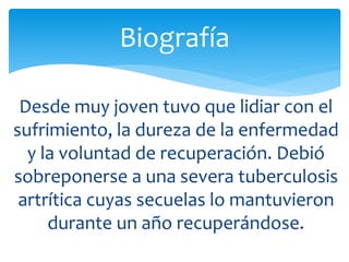 Desde muy joven tuvo que lidiar con el
sufrimiento, la dureza de la enfermedad
y la voluntad de recuperación. Debió
sobreponerse a una severa tuberculosis
artrítica cuyas secuelas lo mantuvieron
durante un año recuperándose.
Biografía
 