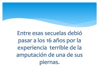 Entre esas secuelas debió
pasar a los 16 años por la
experiencia terrible de la
amputación de una de sus
piernas.
 