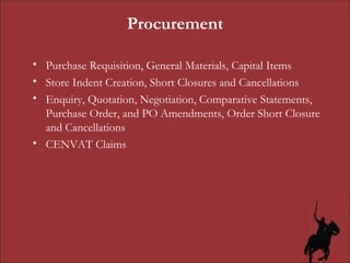 Procurement Purchase Requisition, General Materials, Capital Items Store Indent Creation, Short Closures and Cancellations Enquiry, Quotation, Negotiation, Comparative Statements, Purchase Order, and PO Amendments, Order Short Closure and Cancellations CENVAT Claims 