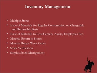 Inventory Management Multiple Stores Issue of Materials for Regular Consumption on Chargeable  and Returnable Basis Issue of Materials to Cost Centers, Assets, Employees Etc. Material Return to Stores Material Repair Work Order Stock Verification Surplus Stock Management 