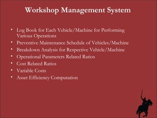 Workshop Management System Log Book for Each Vehicle/Machine for Performing Various Operations Preventive Maintenance Schedule of Vehicles/Machine Breakdown Analysis for Respective Vehicle/Machine Operational Parameters Related Ratios Cost Related Ratios Variable Costs Asset Efficiency Computation 