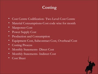 Costing Cost Centre Codification- Two Level Cost Centre Material Consumptions-Cost code wise for month Manpower Cost Power Supply Cost Production and Consumption Equipment Cost, Subcontract Cost, Overhead Cost Costing Process Monthly Statements- Direct Cost Monthly Statements- Indirect Cost Cost Sheet 