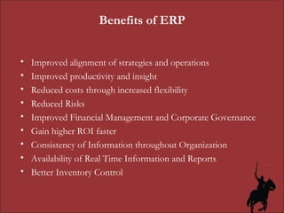 Benefits of ERP Improved alignment of strategies and operations Improved productivity and insight Reduced costs through increased flexibility Reduced Risks Improved Financial Management and Corporate Governance Gain higher ROI faster Consistency of Information throughout Organization Availability of Real Time Information and Reports Better Inventory Control 