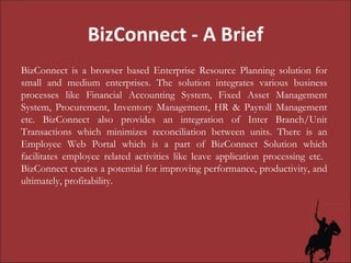 BizConnect - A Brief BizConnect is a browser based Enterprise Resource Planning solution for small and medium enterprises. The solution integrates various business processes like Financial Accounting System, Fixed Asset Management System, Procurement, Inventory Management, HR & Payroll Management etc. BizConnect also provides an integration of Inter Branch/Unit Transactions which minimizes reconciliation between units. There is an Employee Web Portal which is a part of BizConnect Solution which facilitates employee related activities like leave application processing etc.  BizConnect creates a potential for improving performance, productivity, and ultimately, profitability.  