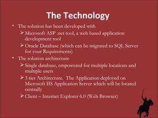 The Technology  The solution has been developed with Microsoft ASP .net tool, a web based application development tool Oracle Database (which can be migrated to SQL Server for your Requirements) The solution architecture Single database, empowered for multiple locations and multiple users 3 tier Architecture.  The Application deployed on Microsoft IIS Application Server which will be located centrally Client – Internet Explorer 6.0 (Web Browser) 