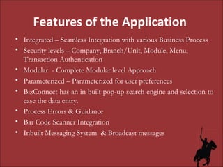 Features of the Application  Integrated – Seamless Integration with various Business Process Security levels – Company, Branch/Unit, Module, Menu, Transaction Authentication Modular  - Complete Modular level Approach Parameterized – Parameterized for user preferences BizConnect has an in built pop-up search engine and selection to ease the data entry.  Process Errors & Guidance  Bar Code Scanner Integration Inbuilt Messaging System  & Broadcast messages 