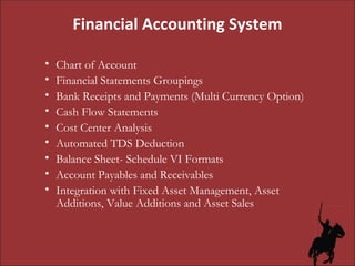 Chart of Account Financial Statements Groupings Bank Receipts and Payments (Multi Currency Option) Cash Flow Statements Cost Center Analysis Automated TDS Deduction Balance Sheet- Schedule VI Formats Account Payables and Receivables Integration with Fixed Asset Management, Asset Additions, Value Additions and Asset Sales Financial Accounting System 