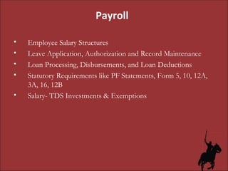 Employee Salary Structures Leave Application, Authorization and Record Maintenance Loan Processing, Disbursements, and Loan Deductions Statutory Requirements like PF Statements, Form 5, 10, 12A, 3A, 16, 12B Salary- TDS Investments & Exemptions Payroll 
