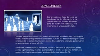 CONCLUSIONES 
Este proyecto nos habla de cómo las 
tecnologías de la información y la 
comunicación nos rodean, formando 
parte de nuestra vida cotidiana, y la 
importancia de una educación digital. 
También, hemos visto como la falta de educación digital y factores sociales y psicológicos 
llevan a personas principalmente a adolescentes a un mal uso de estas tecnologías y como 
consecuencia, en ciertas circunstancias pueden desencadenarse patologías que derivan en 
un aislamiento social o una adicción. 
Finalmente, se ha resaltado la prevención, siendo la educación el eje principal, donde 
padres, organizaciones y docencia quienes deben de prestar una especial atención para 
poder evitar situaciones nocivas en la relación de los jóvenes con las TIC. 
 