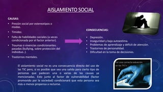 AISLAMIENTO SOCIAL 
CAUSAS: 
• Presión social por estereotipos o 
modas. 
• Timidez. 
• Falta de habilidades sociales (a veces 
condicionada por el factor anterior). 
• Traumas o vivencias condicionantes 
pasadas (bullying, sobre protección del 
individuo..). 
• Trastornos mentales. 
CONSECUENCIAS: 
• Depresión. 
• Inseguridad y baja autoestima. 
• Problemas de aprendizaje y déficit de atención. 
• Trastornos de personalidad. 
• Dificultad en la toma de decisiones. 
El aislamiento social no es una consecuencia directa del uso de 
las TIC pero, si es posible que sea una salida para cierto tipo de 
personas que padecen una o varias de las causas ya 
mencionadas. Esto junto al factor de vulnerabilidad (factor 
promovido por la sociedad) condicionará que esta persona sea 
más o menos propensa a recluirse. 
 