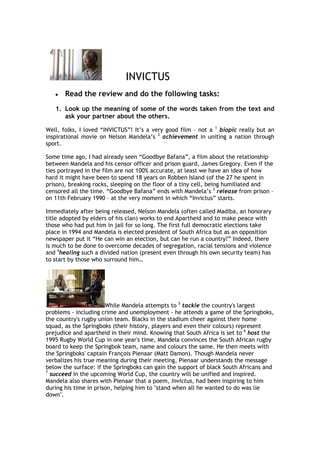 100965-506095INVICTUS<br />Read the review and do the following tasks:<br />Look up the meaning of some of the words taken from the text and ask your partner about the others.<br />Well, folks, I loved “INVICTUS”! It’s a very good film – not a 1 biopic really but an inspirational movie on Nelson Mandela’s 2 achievement in uniting a nation through sport.<br />Some time ago, I had already seen “Goodbye Bafana”, a film about the relationship between Mandela and his censor officer and prison guard, James Gregory. Even if the ties portrayed in the film are not 100% accurate, at least we have an idea of how hard it might have been to spend 18 years on Robben Island (of the 27 he spent in prison), breaking rocks, sleeping on the floor of a tiny cell, being humiliated and censored all the time. “Goodbye Bafana” ends with Mandela’s 3 release from prison – on 11th February 1990 – at the very moment in which “Invictus” starts.<br />Immediately after being released, Nelson Mandela (often called Madiba, an honorary title adopted by elders of his clan) works to end Apartheid and to make peace with those who had put him in jail for so long. The first full democratic elections take place in 1994 and Mandela is elected president of South Africa but as an opposition newspaper put it “He can win an election, but can he run a country?” Indeed, there is much to be done to overcome decades of segregation, racial tensions and violence and 4healing such a divided nation (present even through his own security team) has to start by those who surround him…<br />While Mandela attempts to 5 tackle the country's largest problems - including crime and unemployment - he attends a game of the Springboks, the country's rugby union team. Blacks in the stadium cheer against their home squad, as the Springboks (their history, players and even their colours) represent prejudice and apartheid in their mind. Knowing that South Africa is set to 6 host the 1995 Rugby World Cup in one year's time, Mandela convinces the South African rugby board to keep the Springbok team, name and colours the same. He then meets with the Springboks' captain François Pienaar (Matt Damon). Though Mandela never verbalizes his true meaning during their meeting, Pienaar understands the message below the surface: if the Springboks can gain the support of black South Africans and 7 succeed in the upcoming World Cup, the country will be unified and inspired. Mandela also shares with Pienaar that a poem, Invictus, had been inspiring to him during his time in prison, helping him to quot;
stand when all he wanted to do was lie downquot;
.<br />Pienaar and his teammates train, but the players (all but one are white) voice disapproval that they are to be 8 envoys to the poor and public - fearing 9 exhaustion from overwork. Mandela, too, hears disapproval from friends and family. For many blacks, especially the radicals, the Springboks symbolised white supremacy and did not want to 10 support their national team. <br />Things begin to change, however, as the players went around interacting with the locals. During their last few pre-tournament friendlies, support for the Springboks begins to grow amongst the blacks. The World Cup begins, and citizens of all races turn out in numbers to show their unanimous support for the Springboks. At the suggestion of several security guards, Mandela decides to sport a Springbok jersey with Pienaar's number 6 on it to show his support and his name is chanted repeatedly by the home crowd during his entrance, a contrast to a previous rugby match scene, in which Mandela is booed by some of the whites in the crowd. As momentum builds, even the security team members become at ease with each other and the black members who disliked rugby eventually began to enthusiastically support their national team alongside their white colleagues.<br />SOURCE: http://en.wikipedia.org/wiki/Invictus_(film)<br />VOCABULARY:<br />1. biopic: <br />2. achievement: <br />3. release:<br />4. healing: <br />5. tackle:<br />6. host:<br />7. succeed: <br />8. envoys: <br />9. exhaustion: <br />10. support:<br />I really liked this movie. I believe Morgan Freeman truly incarnates the character and Clint Eastwood is very 11 successful in making us admire Nelson Mandela,               12proud of François Pienaar and Springbok supporters.<br />A Nobel Peace Prize winner – among many other prizes – Mandela 13 reminds me of Gandhi with his nonviolence strategy. Again, even if the film is not 100% 14 accurate, it is a lesson on 15forgiveness and simplicity, and 16as far as I am concerned, a tribute to one of the greatest men of our times, an 17 “unconquered” soul, who gave his very best for the transition towards a multi-democratic South Africa – the rainbow nation – and 18thus, to world 19freedom.<br />Don’t miss quot;
INVICTUSquot;
!!!<br />VOCABULARY:<br />11. successful:<br />12. proud of:<br />13. remind sb of: <br />14. accurate:<br />15. forgiveness:<br />16. as far as I am concerned:<br />17. unconquered:<br />18. thus:<br />19. freedom:<br />Answer the following questions:<br />What´s a springbok?<br />………………………………………………………………………………………………………<br />Why do they call South Africa the “rainbow nation”?<br />………………………………………………………………………………………………………………………………………………………………………………………………………………………………………………………………………………………………………………………………………………………………………………………………………………………………<br />What do these dates or numbers refer to?<br />27 ……………………………………………………………………………………………………………………………………………………………………………………………………………….<br />1994<br />……………………………………………………………………………………………………………………………………………………………………………………………………………….<br />1995 ……………………………………………………………………………………………………………………………………………………………………………………………………………….<br />11th February 1990 ……………………………………………………………………………………………………………………………………………………………………………………………………………..<br />6 ……………………………………………………………………………………………………<br />Say if the following statements are TRUE or FALSE:<br />People also call Nelson Mandela Madiba as a nickname.<br />“Invictus” is about Nelson Mandela´s  biography.<br />Two of the country´s major problems were unemployment and crime when Mandela was elected president.<br />At first, people disapproved of Mandela supporting the Sprinboks.<br />At the World Cup Mandela was booed when he appeared wearing the Sprinboks´ T-shirt. <br />Answer the following questions:<br />I am the master of my fate:I am the captain of my soul.<br />Explain what these words mean. Why do you think they were so important for Nelson Mandela while he was in prison?<br />………………………………………………………………………………………………………………………………………………………………………………………………………………………………………………………………………………………………………………………………………………………………………………………………………………………………<br />………………………………………………………………………………………………………………………………………………………………………………………………………………………………………………………………………………………………………………………………………………………………………………………………………………………………<br />What was the Apartheid in South Africa?<br />………………………………………………………………………………………………………………………………………………………………………………………………………………………………………………………………………………………………………………………………………………………………………………………………………………………………<br />………………………………………………………………………………………………………………………………………………………………………………………………………………………………………………………………………………………………………………………………………………………………………………………………………………………………<br />Which was Mandela´s important achievement supporting the Sprinboks, the country´s rugby union team?<br />………………………………………………………………………………………………………………………………………………………………………………………………………………………………………………………………………………………………………………………………………………………………………………………………………..<br />…………………………………………………………………………………………………………………………………………………………………………………………………………………………………………………………………………………………………………………………………………………………………………………………………………<br />Why was Mandela given the Peace Nobel Prize?<br />………………………………………………………………………………………………………………………………………………………………………………………………………………………………………………………………………………………………………………………………………………………………………………………………………………………………<br />………………………………………………………………………………………………………………………………………………………………………………………………………………………………………………………………………………………………………………………………………………………………………………………………………………………………<br />quot;
Invictusquot;
 is a short poem by the English English poet William Ernest Henley (1849–1903). It was written in 1875 and first published in 1888 [1]in Henley's Book of Verses.<br />               quot;
Invictusquot;
<br />Out of the night that covers me,Black as the pit  from pole to pole,I thank whatever gods may beFor my unconquerable soul.<br />In the fell clutch of circumstanceI have not winced nor cried aloud.Under the bludgeonings of chanceMy head is bloody, but unbowed.<br />Beyond this place of wrath and tearsLooms but the Horror of the shade,And yet the menace of the yearsFinds and shall find me unafraid.<br />It matters not how strait the gate,How charged with punishments the scroll,I am the master of my fate:I am the captain of my soul.<br />  Nelson Mandela wearing the Sprinboks´ T-shirt.<br />Más allá de la noche que me cubrenegra como el abismo insondable,doy gracias a los dioses que pudieran existirpor mi alma invicta.<br />En las azarosas garras de las circunstanciasnunca me he lamentado ni he pestañeado.Sometido a los golpes del destinomi cabeza está ensangrentada, pero erguida.<br />Más allá de este lugar de cólera y lágrimasdonde yace el Horror de la Sombra,la amenaza de los añosme encuentra, y me encontrará, sin miedo.No importa cuán estrecho sea el portal,cuán cargada de castigos la sentencia,soy el amo de mi destino:soy el capitán de mi alma. <br />