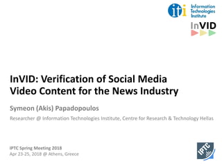 InVID: Verification of Social Media
Video Content for the News Industry
Symeon (Akis) Papadopoulos
Researcher @ Information Technologies Institute, Centre for Research & Technology Hellas
IPTC Spring Meeting 2018
Apr 23-25, 2018 @ Athens, Greece
 