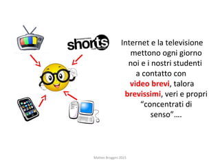 Internet e la televisione
mettono ogni giorno
noi e i nostri studenti
a contatto con
video brevi, talora
brevissimi, veri e propri
“concentrati di
senso”….
Matteo Broggini 2015
 