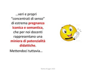 …veri e propri
“concentrati di senso”
di estrema pregnanza
iconica e semantica,
che per noi docenti
rappresentano una
miniera di potenzialità
didattiche.
Mettendoci tuttavia…
Matteo Broggini 2015
 