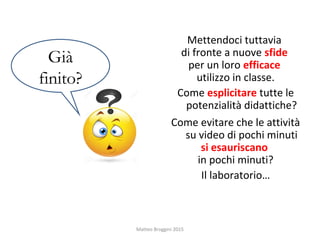 Mettendoci tuttavia
di fronte a nuove sfide
per un loro efficace
utilizzo in classe.
Come esplicitare tutte le
potenzialità didattiche?
Come evitare che le attività
su video di pochi minuti
si esauriscano
in pochi minuti?
Il laboratorio…
Già
finito?
Matteo Broggini 2015
 
