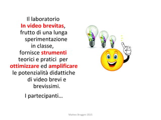 Il laboratorio
In video brevitas,
frutto di una lunga
sperimentazione
in classe,
fornisce strumenti
teorici e pratici per
ottimizzare ed amplificare
le potenzialità didattiche
di video brevi e
brevissimi.
I partecipanti…
Matteo Broggini 2015
 