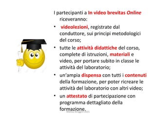 I partecipanti a In video brevitas Online
riceveranno:
• videolezioni, registrate dal
conduttore, sui principi metodologici
del corso;
• tutte le attività didattiche del corso,
complete di istruzioni, materiali e
video, per portare subito in classe le
attività del laboratorio;
• un‘ampia dispensa con tutti i contenuti
della formazione, per poter ricreare le
attività del laboratorio con altri video;
• un attestato di partecipazione con
programma dettagliato della
formazione.Matteo Broggini 2015
 