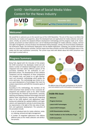 InVID - Verification of Social Media Video
Content for the News Industry
Inside this issue:
- Welcome 1
- Progress Summary 1
- Latest InVID Technologies 2-3
- Latest InVID Prototypes 4-5
- InVID Dissemination Activities 6
- Public Feedback on the Verification Plugin 7
- InVID Consortium 8
We would like to welcome you to the second issue of the InVID Newsletter. The aim of this issue is to inform the
community, our readers and supporters, about the developed tools and applications for media collection and verifi-
cation. Initially, we outline the adopted software development methodology and the progress made so far. Subse-
quently, we present our latest advances over a set of individual technologies for media collection, analysis, retrieval
and rights management, and we introduce the developed InVID prototypes, namely, the Visual Analytics Dashboard,
the Verification Plugin, the Verification Application and the Mobile Application. Following, we provide information
about our recent dissemination activities, and the impact that these activities and the InVID prototypes have on the
media and the news verification community. The current issue ends with details about the InVID consortium and
how to get in contact with us.
Progress Summary
InVID project http://www.invid-project.eu
November 2017Issue 2
The different steps of the agile methodology for the develop-
ment and validation of the InVID platform and applications.
Being fully aligned with the time-plan of the project,
the InVID consortium has developed, tested and vali-
dated a number of individual technologies and a set of
integrated tools that address different aspects of the
journalistic workflows for the verification of user-
generated content. The development of each software
component and the integration of these components
into complete tools, was based on an agile develop-
ment and innovation methodology which guides the
entire work-plan. This methodology was chosen to en-
sure quick development of technologies that meet the
analysis requirements and fulfill the innovation goals of
the project.
According to this methodology, the members of the
InVID consortium have worked on four successive de-
velopment and validation cycles so far, which include
(re-)prioritizing the industrial requirements; assessing,
selecting and adapting individual technologies that best
address these requirements; exposing and integrating
them to the InVID platform and applications; pilot-
testing and validating the updated platform and appli-
cations; and repeating this cycle by re-prioritizing indus-
try requirements in the light of the new status of plat-
form and application development. The outcomes of
this procedure include:
 A set of individual tools for media collection, analy-
sis, indexing, retrieval and rights management;
 A number of integrated applications that address
different parts of the media collection and verifica-
tion process.
Welcome!
 