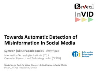 Towards Automatic Detection of
Misinformation in Social Media
Symeon (Akis) Papadopoulos - @sympap
Information Technologies Institute (ITI) /
Centre for Research and Technology Hellas (CERTH)
Workshop on Tools for Video Discovery & Verification in Social Media
Dec 14, 2017 @ Thessaloniki, Greece
 