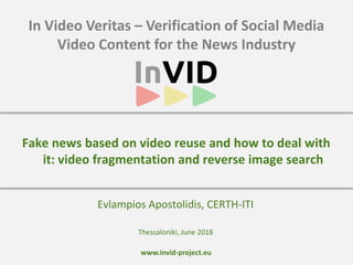 www.invid-project.eu
In Video Veritas – Verification of Social Media
Video Content for the News Industry
Evlampios Apostolidis, CERTH-ITI
Fake news based on video reuse and how to deal with
it: video fragmentation and reverse image search
Thessaloniki, June 2018
 