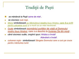 Tradiţii de Paşti
 se mănâncă la Paşti carne de miel ,
 se ciocnesc ouă roşii,
 Mielul simbolizează pe Mântuitorul nostru lisus Hristos, care S-a jertfit
pentru păcatele lumii şi a murit ca un miel nevinovat .
 Ouăle simbolizează mormântul purtător de viaţă al Domnului
nostru lisus Hristos, care s-a deschis la Invierea Sa din morţi .
 când ciocnesc ouăle, creştinii spun: Hristos a înviat!
Adevărat a înviat!.
 culoarea roşie - simbolizează Sângele Domnului care a curs pe cruce
pentru mântuirea lumii
 