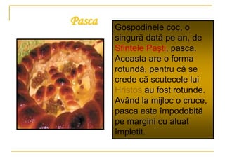 Pasca Gospodinele coc, o
singură dată pe an, de
Sfintele Paşti, pasca.
Aceasta are o forma
rotundă, pentru că se
crede că scutecele lui
Hristos au fost rotunde.
Având la mijloc o cruce,
pasca este împodobită
pe margini cu aluat
împletit.
 