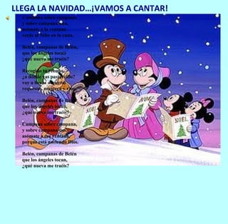 LLEGA LA NAVIDAD…¡VAMOS A CANTAR!
  Campana sobre campana,
  y sobre campana una,
  asómate a la ventana
  verás al Niño en la cuna.

  Belén, campanas de Belén,
  que los ángeles tocan
  ¿qué nueva me traéis?

  Recogido tu rebaño,
  ¿a dónde vas pastorcillo?
  voy a llevar al portal
  requesón, manteca y vino.

  Belén, campanas de Belén,
  que los ángeles tocan,
  ¿qué nueva me traéis?

  Campana sobre campana,
  y sobre campana dos,
  asómate a esa ventana,
  porque está naciendo Dios.

  Belén, campanas de Belén
  que los ángeles tocan,
  ¿qué nueva me traéis?
 