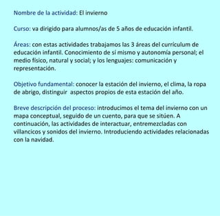 Nombre de la actividad: El invierno

Curso: va dirigido para alumnos/as de 5 años de educación infantil.

Áreas: con estas actividades trabajamos las 3 áreas del currículum de
educación infantil. Conocimiento de sí mismo y autonomía personal; el
medio físico, natural y social; y los lenguajes: comunicación y
representación.

Objetivo fundamental: conocer la estación del invierno, el clima, la ropa
de abrigo, distinguir aspectos propios de esta estación del año.

Breve descripción del proceso: introducimos el tema del invierno con un
mapa conceptual, seguido de un cuento, para que se sitúen. A
continuación, las actividades de interactuar, entremezcladas con
villancicos y sonidos del invierno. Introduciendo actividades relacionadas
con la navidad.
 