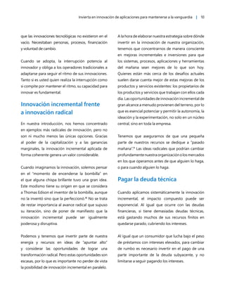 Invierta en innovación de aplicaciones para mantenerse a la vanguardia | 10
que las innovaciones tecnológicas no existieron en el
vacío. Necesitaban personas, procesos, financiación
y voluntad de cambio.
Cuando se adopta, la interrupción potencia al
innovador y obliga a los operadores tradicionales a
adaptarse para seguir el ritmo de sus innovaciones.
Tanto si es usted quien realiza la interrupción como
si compite por mantener el ritmo, su capacidad para
innovar es fundamental.
Innovación incremental frente
a innovación radical
En nuestra introducción, nos hemos concentrado
en ejemplos más radicales de innovación, pero no
son ni mucho menos las únicas opciones. Gracias
al poder de la capitalización y a las ganancias
marginales, la innovación incremental aplicada de
forma coherente genera un valor considerable.
Cuando imaginamos la innovación, solemos pensar
en el “momento de encenderse la bombilla” en
el que alguna chispa brillante tuvo una gran idea.
Este modismo tiene su origen en que se considera
a Thomas Edison el inventor de la bombilla, aunque
no la inventó sino que la perfeccionó.10
No se trata
de restar importancia al avance radical que supuso
su iteración, sino de poner de manifiesto que la
innovación incremental puede ser igualmente
poderosa y disruptiva.
Podemos y tenemos que invertir parte de nuestra
energía y recursos en ideas de “apuntar alto”
y considerar las oportunidades de lograr una
transformación radical. Pero estas oportunidades son
escasas, por lo que es importante no perder de vista
la posibilidad de innovación incremental en paralelo.
A la hora de elaborar nuestra estrategia sobre dónde
invertir en la innovación de nuestra organización,
tenemos que concentrarnos de manera consciente
en mejoras incrementales e inversiones para que
los sistemas, procesos, aplicaciones y herramientas
del mañana sean mejores de lo que son hoy.
Quienes están más cerca de los desafíos actuales
suelen darse cuenta mejor de estas mejoras de los
productos y servicios existentes: los propietarios de
los productos y servicios que trabajan con ellos cada
día. Las oportunidades de innovación incremental de
gran alcance a menudo provienen del terreno, por lo
que es esencial potenciar y permitir la autonomía, la
ideación y la experimentación, no solo en un núcleo
central, sino en toda la empresa.
Tenemos que asegurarnos de que una pequeña
parte de nuestros recursos se dedique a “pasado
mañana”.11
Las ideas radicales que podrían cambiar
profundamentenuestraorganizaciónolosmercados
en los que operamos antes de que alguien lo haga,
o para cuando alguien lo haga.
Pagar la deuda técnica
Cuando aplicamos sistemáticamente la innovación
incremental, el impacto compuesto puede ser
exponencial. Al igual que ocurre con las deudas
financieras, si tiene demasiadas deudas técnicas,
está gastando muchos de sus recursos finitos en
quedarse parado, cubriendo los intereses.
Al igual que un consumidor que lucha bajo el peso
de préstamos con intereses elevados, para cambiar
de rumbo es necesario invertir en el pago de una
parte importante de la deuda subyacente, y no
limitarse a seguir pagando los intereses.
 
