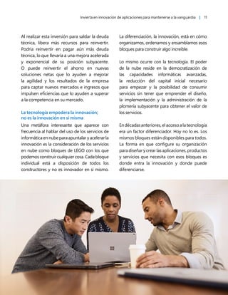 Invierta en innovación de aplicaciones para mantenerse a la vanguardia | 11
Al realizar esta inversión para saldar la deuda
técnica, libera más recursos para reinvertir.
Podría reinvertir en pagar aún más deuda
técnica, lo que llevaría a una mejora acelerada
y exponencial de su posición subyacente.
O puede reinvertir el ahorro en nuevas
soluciones netas que lo ayuden a mejorar
la agilidad y los resultados de la empresa
para captar nuevos mercados e ingresos que
impulsen eficiencias que lo ayuden a superar
a la competencia en su mercado.
La tecnología empodera la innovación;
no es la innovación en sí misma
Una metáfora interesante que aparece con
frecuencia al hablar del uso de los servicios de
informática en nube para apuntalar y acelerar la
innovación es la consideración de los servicios
en nube como bloques de LEGO con los que
podemosconstruircualquiercosa.Cadabloque
individual está a disposición de todos los
constructores y no es innovador en sí mismo.
La diferenciación, la innovación, está en cómo
organizamos, ordenamos y ensamblamos esos
bloques para construir algo increíble.
Lo mismo ocurre con la tecnología. El poder
de la nube reside en la democratización de
las capacidades informáticas avanzadas,
la reducción del capital inicial necesario
para empezar y la posibilidad de consumir
servicios sin tener que emprender el diseño,
la implementación y la administración de la
plomería subyacente para obtener el valor de
los servicios.
En décadas anteriores, el acceso a la tecnología
era un factor diferenciador. Hoy no lo es. Los
mismos bloques están disponibles para todos.
La forma en que configure su organización
para diseñar y crear las aplicaciones, productos
y servicios que necesita con esos bloques es
donde entra la innovación y donde puede
diferenciarse.
 