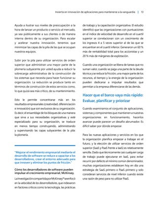 Invierta en innovación de aplicaciones para mantenerse a la vanguardia | 13
Ayuda a ilustrar sus niveles de preocupación a la
hora de lanzar un producto o servicio al mercado,
ya sea públicamente a sus clientes o de manera
interna dentro de su organización. Para escalar
y acelerar nuestra innovación, tenemos que
minimizar las capas de la pila de las que se ocupan
nuestros equipos.
Subir por la pila para utilizar servicios de orden
superior que administran una mayor parte de la
plomería subyacente por usted ayuda a reducir la
sobrecarga administrativa de la construcción de
los sistemas que necesita para hacer funcionar su
organización. La reducción se produce tanto en
términos de construcción de estos servicios como,
lo que quizá sea más crítico, de su mantenimiento.
Esto le permite concentrarse más en los
resultados empresariales (creatividad, diferenciación
e innovación) que son exclusivos de su organización.
Es decir, el ensamblaje de los bloques de una manera
que sirva a sus necesidades organizativas y esté
especializado para su organización, se traduce
en menos tiempo construyendo, administrando
y supervisando las capas subyacentes de la pila:
la plomería.
“Mejorar el rendimiento empresarial mediante el
desarrollo de software se reduce a capacitar a los
desarrolladores, crear el entorno adecuado para
que innoven y eliminar los puntos de fricción.”
Cómo los desarrolladores de software pueden
impulsar el crecimiento empresarial, McKinsey.
LainvestigacióncompartidaporMcKinsey12
seenfocó
en la velocidad de los desarrolladores, que indexaron
en factores críticos como la tecnología, las prácticas
de trabajo y la capacitación organizativa. El estudio
identificó que las organizaciones con puntuaciones
en el índice de velocidad de desarrollo en el cuartil
superior se correlacionan con un crecimiento de
los ingresos 4 a 5 veces superior al de las que se
encuentran en el cuartil inferior. Generaron un 60 %
más de rentabilidad total para los accionistas y un
20 % más de márgenes de explotación.
Cuando una organización se libera de tareas que no
suman valor, cuando se paga una parte de la deuda
técnicaysereducelafricción,unamayorpartedelos
recursos, el tiempo y la energía de la organización
pueden dedicarse a impulsar resultados que
permitan a la empresa diferenciarse de las demás.
Hacer que el barco vaya más rápido:
Evaluar, planificar y priorizar
Cuando examinamos el conjunto de aplicaciones,
sistemas y componentes que mantienen a nuestras
organizaciones en funcionamiento, hacerlos
avanzar puede parecer un desafío abrumador. Es
difícil saber por dónde empezar.
Para las nuevas aplicaciones y servicios en los que
la organización planifica empezar a trabajar en el
futuro, y la elección de utilizar servicios de orden
superior (SaaS y PaaS frente a IaaS) es relativamente
sencilla. Dado que técnicamente casi cualquier carga
de trabajo puede ejecutarse en IaaS, para evitar
recurrir por defecto al mínimo común denominador,
muchas organizaciones establecen hoy en día una
estrategia de SaaS primero o PaaS primero y solo
consideran servicios de nivel inferior cuando existe
una razón de peso para no utilizar PaaS.
 