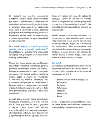 Invierta en innovación de aplicaciones para mantenerse a la vanguardia | 14
Es necesario que nuestras aplicaciones
y sistemas actuales opten conscientemente
por saldar la deuda técnica, modernizar las
aplicaciones existentes en lugar de limitarse
a migrarlas y postergarlas. Es un trabajo más
duro, pero si queremos innovar, debemos
pagarpartedeesadeudaydesbloquearelvalor
exponencial de las ganancias incrementales
a nuestro favor en lugar de seguir pagando el
interés compuesto.
En el artículo “Migrar a la nube: Su guía sobre
cuándo migrar y cuándo modernizar,”13
Daniel Stocker y Harshitha Putta analizan los
conceptos y las principales disyuntivas entre
migrar y modernizarse.
Modernizar puede ayudarnos a desbloquear
la agilidad y reducir la deuda técnica, pero no
podemos modernizarlo todo de una sola vez.
Esimportanteevaluarlasopciones,priorizando
sin piedad. Esto incluirá explorar decisiones
difíciles sobre si invertir en refactorizar
o reescribir los sistemas heredados hoy
o simplemente migrar, por ahora, llevándonos
la deuda técnica con nosotros y modernizando
más tarde. Esto debe examinarse a través de la
lente gran angular de “¿hará que el barco vaya
más rápido?”.14
A corto plazo, emigrar puede considerarse
la respuesta más sencilla, pero si en realidad
no estamos pagando la deuda, ¿ayudará
a mejorar nuestro futuro? ¿Nos ayudará
a ser más ágiles? ¿Nos ayudará a conseguir
ahorros críticos en futuros ciclos de desarrollo
y a planificar para mañana y pasado mañana?
Carga de trabajo por carga de trabajo, la
respuesta variará en función de factores
como la complejidad del sistema que se debe
modernizar, la longevidad de la solución y la
criticidad del sistema para el éxito futuro de su
organización.
Puede parecer contraintuitivo empezar por
modernizar los sistemas críticos, pero cuanto
más importante sea el sistema para el éxito
de la organización, mayor será la necesidad
de modernizarlo. Esto se contradice con
una cultura de aversión al riesgo, que puede
tentarnos a optar primero por sistemas de
menor alcance y menor riesgo. Tiene que
cuestionar este instinto con firmeza.
Las siete R
Cabe señalar que hasta ahora hemos utilizado
la palabra modernizar en sentido amplio. La
modernización se presenta a menudo en el
contexto de las siete R:
• Retener (opcionalmente, encapsular)
• Rehospedar
• Rediseñar
• Refactorizar
• Reescribir
• Reemplazar
• Retirar
Como se puede ver en la siguiente figura, seguir
las siete R ayudará a una empresa a desarrollar
más agilidad y a recuperar más deuda.
 