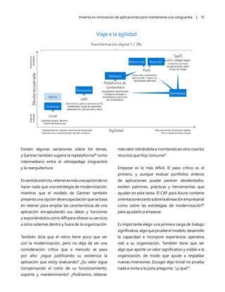 Invierta en innovación de aplicaciones para mantenerse a la vanguardia | 15
Existen algunas variaciones sobre los temas,
y Gartner también sugiere la replataforma15
como
intermediario entre el rehospedaje (migración)
y la rearquitectura.
Ensentidoestricto,reteneresmásunaopcióndeno
hacer nada que una estrategia de modernización,
mientras que el modelo de Gartner también
presenta una opción de encapsulación que se basa
en retener para ampliar las características de una
aplicación encapsulando sus datos y funciones
y exponiéndolos como API para ofrecer su servicio
a otros sistemas dentro y fuera de la organización.
También diría que el retiro tiene poco que ver
con la modernización, pero no deja de ser una
consideración crítica que a menudo se pasa
por alto: ¿sigue justificando su existencia la
aplicación que estoy evaluando? ¿Su valor sigue
compensando el costo de su funcionamiento,
soporte y mantenimiento? ¿Podríamos obtener
más valor retirándola e invirtiendo en otra cosa los
recursos que hoy consume?
Empezar es lo más difícil. El paso crítico es el
primero, y aunque evaluar portfolios enteros
de aplicaciones puede parecer desalentador,
existen patrones, prácticas y herramientas que
ayudan en esta tarea. El CAF para Azure contiene
orientacionestantosobrelaalineaciónempresarial
como sobre las estrategias de modernización16
para ayudarlo a empezar.
Es importante elegir una primera carga de trabajo
significativa, algo que pruebe el modelo, desarrolle
la capacidad e incorpore experiencia operativa
real a su organización. También tiene que ser
algo que aporte un valor significativo y visible a la
organización, de modo que ayude a respaldar
nuevas inversiones. Escoger algo trivial no prueba
nada e invita a la justa pregunta: “¿y qué?”.
 