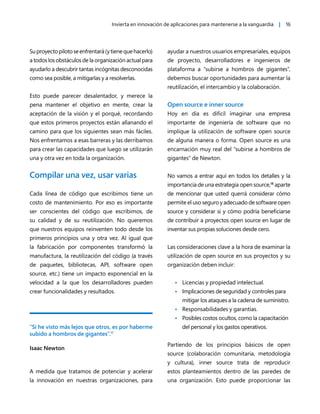 Invierta en innovación de aplicaciones para mantenerse a la vanguardia | 16
Suproyectopilotoseenfrentará(ytienequehacerlo)
a todos los obstáculos de la organización actual para
ayudarlo a descubrir tantas incógnitas desconocidas
como sea posible, a mitigarlas y a resolverlas.
Esto puede parecer desalentador, y merece la
pena mantener el objetivo en mente, crear la
aceptación de la visión y el porqué, recordando
que estos primeros proyectos están allanando el
camino para que los siguientes sean más fáciles.
Nos enfrentamos a esas barreras y las derribamos
para crear las capacidades que luego se utilizarán
una y otra vez en toda la organización.
Compilar una vez, usar varias
Cada línea de código que escribimos tiene un
costo de mantenimiento. Por eso es importante
ser conscientes del código que escribimos, de
su calidad y de su reutilización. No queremos
que nuestros equipos reinventen todo desde los
primeros principios una y otra vez. Al igual que
la fabricación por componentes transformó la
manufactura, la reutilización del código (a través
de paquetes, bibliotecas, API, software open
source, etc.) tiene un impacto exponencial en la
velocidad a la que los desarrolladores pueden
crear funcionalidades y resultados.
“Si he visto más lejos que otros, es por haberme
subido a hombros de gigantes”.17
Isaac Newton
A medida que tratamos de potenciar y acelerar
la innovación en nuestras organizaciones, para
ayudar a nuestros usuarios empresariales, equipos
de proyecto, desarrolladores e ingenieros de
plataforma a “subirse a hombros de gigantes”,
debemos buscar oportunidades para aumentar la
reutilización, el intercambio y la colaboración.
Open source e inner source
Hoy en día es difícil imaginar una empresa
importante de ingeniería de software que no
implique la utilización de software open source
de alguna manera o forma. Open source es una
encarnación muy real del “subirse a hombros de
gigantes” de Newton.
No vamos a entrar aquí en todos los detalles y la
importancia de una estrategia open source,18
aparte
de mencionar que usted querrá considerar cómo
permite el uso seguro y adecuado de software open
source y considerar si y cómo podría beneficiarse
de contribuir a proyectos open source en lugar de
inventar sus propias soluciones desde cero.
Las consideraciones clave a la hora de examinar la
utilización de open source en sus proyectos y su
organización deben incluir:
• Licencias y propiedad intelectual.
• Implicaciones de seguridad y controles para
mitigar los ataques a la cadena de suministro.
• Responsabilidades y garantías.
• Posibles costos ocultos, como la capacitación
del personal y los gastos operativos.
Partiendo de los principios básicos de open
source (colaboración comunitaria, metodología
y cultura), inner source trata de reproducir
estos planteamientos dentro de las paredes de
una organización. Esto puede proporcionar las
 