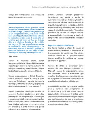 Invierta en innovación de aplicaciones para mantenerse a la vanguardia | 17
ventajas de la reutilización de open source, pero
dentro de un entorno controlado.
“Es muy importante señalar que inner source
no consiste únicamente en optimizar la forma
de escribir código. Claro que el flujo de trabajo
es un componente clave, pero inner source
tiene un enfoque fundamentalmente cultural.
Se necesitan ambas cosas: Si desarrolla un
entorno que (a) tiene un flujo de trabajo
abierto y eficiente basado en la revisión
por pares. y (b) crea una cultura que apoya
la colaboración entre departamentos y la
comunidad interna, el resultado tangible es,
como era de esperar, no solo mejor código,
sino mejores equipos y mejores productos”.19
Jono Bacon
Aunque de naturaleza cultural, existen
herramientasdiseñadasydesarrolladasdemanera
específica para apoyar las normas culturales del
enfoque open source, y para administrar y mitigar
los desafíos empresariales comunes al hacerlo.
Uno de estos productos es GitHub Enterprise.
GitHub Enterprise adopta el enfoque open
source de GitHub.com y permite fomentar la
tecnología, el talento, la cultura y los procesos
dentro de su organización: inner sourcing.20
Permitir que equipos de múltiples unidades de
negocio y funciones colaboren en proyectos,
creen a partir del código de otros y contribuyan
a proyectos de toda la empresa ayuda a impulsar
la reutilización, reduciendo fundamentalmente
la cantidad de código que es necesario escribir
por proyecto y el costo de crear y, lo que es
más importante, mantener obras derivadas.
GitHub Enterprise también proporciona
herramientas para ayudar a escalar la
automatización, proteger el código y la cadena
de suministro de software, y aplicar directivas de
seguridad y cumplimiento como código. GitHub
Advanced Security también ayuda a mitigar los
riesgosdepérdidadecredenciales,PIIencódigo,
problemas de vectores de ataque comunes
y vulnerabilidades introducidas a través de
componentes open source utilizados en su base
de código.
Reproducciones de plataformas
Una forma habitual y eficaz de reducir el
trabajo manual y fomentar la reutilización es
la reproducción de plataformas. Esta primera
incursión común en el aprovisionamiento
interno amplifica la metáfora de “subirse
a hombros de gigantes”.
Además de utilizar el contenedor como
servicio y las capas PaaS proporcionadas por
Microsoft Azure, las organizaciones suman
más andamiaje, planos y aceleradores que
resuelven desafíos comunes, garantizando que
se incorporan los estándares corporativos de
seguridad, resiliencia, observabilidad, etc.
Los principales equipos de ingeniería pueden
crear y mantener estos componentes de
la plataforma y publicarlos como patrones
documentados y repositorios de código fuente
(repositorios) con entornos de trabajo listos para
usar que los equipos de toda la organización
pueden simplemente bifurcar21
(copiar) para sus
proyectos, ampliar y utilizar.
 