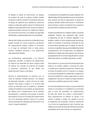 Invierta en innovación de aplicaciones para mantenerse a la vanguardia | 18
Al adoptar la cultura de inner-source, los equipos
de proyecto de toda la empresa también pueden
enriquecer y solicitar cambios22
(comentarios) para que
el equipo de ingeniería de la plataforma central los
tenga en cuenta para realizar mejoras. El enfoque de la
plataforma sigue aportando valor, ya que los proyectos
posteriores pueden consumir con rapidez las mejoras,
las correcciones de errores y las mejoras de seguridad
identificadas e implementadas de forma centralizada.
Además del código prescriptivo de la plataforma que
pueden heredar los nuevos proyectos y productos,
las organizaciones pueden acelerar la innovación
si, en lugar de restringirlo todo en todas partes,
intentan establecer directivas y una gobernanza
adecuadamente flexibles.
Las canalizaciones automatizadas y los entornos
progresivos permiten la libertad de experimentar
en entornos de desarrollo de menor impacto antes
de reforzar los controles en entornos de pruebas
y producción posteriores, lo que facilita una
experimentación mayor y más segura.
Permitir la experimentación en entornos con un
radio de explosión limitado permite a los equipos
de desarrollo aprender y utilizar servicios de orden
superior. Esto ayuda a evaluar si un servicio PaaS
podría ser adecuado para el propósito y ayudarles
a lograr el resultado con más rapidez, en lugar de optar
por defecto por la infraestructura más el software
personalizado y mantenido solo porque el proceso
para obtener el servicio X firmado para experimentar
con él es demasiado esfuerzo, incluso en su propio
entorno de desarrollo. Obtenga más información en la
sección “Lograr el equilibrio”.
La reproducción de plataformas puede ampliarse más
alládelcódigo.Altratarlaplataformacomounproducto
para consumo de toda la organización, el equipo de
producto también puede estructurarse e incentivarse
para promover y ayudar a la adopción de su producto
por parte de las unidades de toda la empresa.
Aunque la reutilización es un objetivo noble y un potente
acelerador, tenemos que mantenerla bajo control
y asegurarnos de que no estamos obligando a los
equipos a utilizar un activo proporcionado solo porque
existe. En ocasiones, lo que hemos construido no será
la herramienta adecuada para el trabajo. Se trata de
encontrarunequilibrioreal,yaqueinevitablementehabrá
compensaciones. No se puede tener una plataforma
totalmente a medida para cada situación, pero tenemos
queasegurarnosdenocorrerelriesgodepensar“cuando
todo lo que tiene es un martillo, todo parece un clavo”.
Será necesario un proceso de toma de decisiones para
evaluar si se reutiliza, adapta o construye de nuevo
a medida que se planteen excepciones. Tenemos que
encontrar el equilibrio entre no imponer a un equipo
un producto de plataforma inadecuado y asegurarnos
de que los bolsillos de nuestra organización no estén
malgastando recursos en resolver (y luego mantener)
soluciones a problemas que ya se han resuelto.
En la era del software en la nube, en la que el éxito del
cliente con el producto o la plataforma es primordial
para el éxito del proveedor, las organizaciones
de éxito del cliente han crecido y evolucionado.23
Estas organizaciones se enfocan en ayudar a los
clientes a adoptar y ampliar con rapidez el uso de
la plataforma del proveedor. Estamos empezando
a ver cómo las organizaciones crean funciones que
reflejan las funciones de éxito del cliente de los propios
proveedores de la nube, internas a su organización.
 