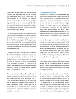 Invierta en innovación de aplicaciones para mantenerse a la vanguardia | 19
El éxito de la adopción de la nube se construye con
personas bien organizadas. Hay muchas funciones
que desempeñar dentro de la construcción y el
funcionamiento de un programa de adopción
e innovación en la nube, una de las cuales es la práctica
organizativa de un Centro de excelencia (CoE). El CAF
para Azure ofrece orientación sobre la administración
de la alineación organizativa24
así como orientación
para establecer un CoE de nube.25
CoE es un término cargado de contexto histórico,
y puede haber cumplido o no su misión en el pasado
dentro de su organización. Ya sea que se denominen
CoE, éxito del cliente o algo similar, los equipos que
desempeñan esta función con éxito ayudan a diseñar
las reproducciones de plataforma de las que hemos
hablado con anterioridad, pero también ayudan a la
empresa a adoptarlas.
Las organizaciones que han activado su mentalidad
de crecimiento adoptan la retroalimentación y el
aprendizaje a través de estas funciones similares al
éxito del cliente y las interacciones con los equipos
de toda la empresa. Escuchan las necesidades
de la empresa e incorporan los comentarios de
manera directa a los productos de ingeniería de la
plataforma central, lo que les permite adaptarse
mejor a las necesidades futuras.
Aplicar con éxito este enfoque de reproducción de
plataformas ayuda a romper los silos y los conflictos
que suelen observarse entre la empresa y la TI.
Cerrar el bucle de retroalimentación para garantizar
que las plataformas y los productos diseñados de
forma centralizada aportan valor y satisfacen las
necesidades de la organización es un poderoso
componente de la transformación de la estructura
y la cultura organizativas.
Patrones arquitectónicos
La reutilización y la ampliación del valor de lo que
construimos también pueden lograrse pensando de
forma diferente sobre la arquitectura de nuestras
aplicaciones: considere la reutilización a nivel de
servicio, más allá de la reutilización del código.
Desafiar los típicos patrones de aplicaciones
de arquitectura monolítica de tres niveles de
aplicaciones autocontenidas de arriba abajo
presenta oportunidades para modernizar no solo
el entorno en el que se ejecutan sus sistemas, sino
también la forma fundamental en que se componen.
Intentar descomponer el monolito y adoptar un
enfoque de microservicios no es una empresa trivial,
peropuedeemprenderseporetapas.Esfundamental
comprender que lo que se pretende es establecer
servicios independientes que encapsulen cada uno
una capacidad empresarial,26
que luego pueden
componerse con otros servicios, potencialmente
en muchos escenarios y casos de uso diferentes,
a menudo de formas imprevistas.
Este enfoque reduce el alcance del cambio, acelera
la capacidad de mejora incremental de cualquier
servicio, fomenta una mayor agilidad y promueve la
reutilización, ya que los servicios pueden consumirse
en múltiples escenarios.
Normalmente, en un enfoque de microservicios, los
servicios se ofrecen y exponen como una interfaz
de programación de aplicaciones (API). Tanto si se
emprende la reescritura completa de una aplicación
y se descompone en microservicios en el sentido
más puro como si se dan pasos en esa dirección y se
expone la funcionalidad principal de una aplicación
monolítica, las API bien pensadas son un componente
fundamentaldelamodernizaciónylatransformación.
 