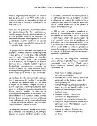 Invierta en innovación de aplicaciones para mantenerse a la vanguardia | 20
Muchas organizaciones adoptan un enfoque
que da prioridad a las API27
, definiendo la
implementación de un producto o servicio por
su contrato con el resto de la organización: sus
interfaces o API.
Junto a las API que siguen un patrón sincrónico
de solicitud-respuesta, las organizaciones
también pueden invertir las dependencias y28
adoptar patrones basados en eventos.29
Los
patrones basados en eventos permiten publicar
y suscribirse a eventos dentro de un sistema.
Esto ayuda a desvincular al editor de eventos del
consumidor de los mismos.
Un ejemplo sencillo podría ser una organización
que realiza pedidos. Un cliente realiza un pedido,
lo que genera un evento de pedido realizado.
Uno o varios consumidores se suscriben
y reciben el evento para poder responder.
En este ejemplo, los suscriptores de eventos
del tipo orden colocada pueden responder.
Contabilidad, cumplimiento, encuestas de
servicio al cliente, etc., todos tienen un interés
en el seguimiento y pueden responder de forma
asincrónica a que el evento se haya producido.
Las ventajas de este planteamiento empiezan
por el aislamiento del cambio. El consumidor
de eventos no necesita saber mucho sobre
el origen de los eventos, siempre y cuando el
evento se plantee y contenga suficientes datos
sobre el evento para responder adecuadamente.
Ahora, nuestros servicios de consumo de
eventos posteriores pueden reutilizarse de forma
coherente tanto si se realiza un pedido en línea,
a través de una aplicación móvil, en una tienda
o por cualquier otra vía de comercialización que
podamos desarrollar en el futuro. Los cambios en
uno no requieren cambios en todos.
Lasventajasnoacabanahí.Desdeelpuntodevista
de la resiliencia y la escalabilidad, los enfoques
basados en eventos también pueden ayudar.
Si un sistema consumidor no está disponible o
se sobrecarga de manera temporal, mientras
la plataforma de registro de eventos funcione
y registre nuevos eventos, los sistemas posteriores
podrán ponerse al día cuando se recuperen o el
pico de demanda disminuya.
Las API, los buses de servicios, las colas y los
editores y consumidores de eventos que los
procesan en una arquitectura basada en eventos
son sistemas de integración. La integración no
es un concepto nuevo, pero a medida que las
aplicaciones tratan de aislarse del cambio, y que
la escalabilidad, la resiliencia y la complejidad
relativa pasan cada vez más de aplicaciones
autocontenidas a ecosistemas de microservicios,
la importancia de la integración ha aumentado
de manera exponencial.
Los enfoques de integración modernos
utilizan ofertas de plataformas de integración
empresarial como servicio (iPaaS), como
Azure Integration Services,30
para reunir las
capacidades de:
• Crear flujos de trabajo y orquestar
procesos empresariales.
• Conectar aplicaciones locales y en la nube
para implementar flujos de trabajo de
mensajería seguros.
• Publicar API para que los desarrolladores
internos o externos las utilicen al conectar
sistemas backend hospedados en
cualquier lugar.
• Conectar servicios con modelos
administrados de publicación y
suscripción de enrutamiento de eventos.
• Simplificar los problemas de orquestación
complejos con la informática sin servidor
basada en eventos.
• Integrar los orígenes de datos para
acelerar la transformación y la carga
de datos.
 