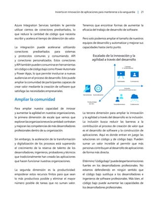 Invierta en innovación de aplicaciones para mantenerse a la vanguardia | 21
Azure Integration Services también le permite
utilizar cientos de conectores prediseñados, lo
que reduce la cantidad de código que necesita
escribir y acelera el tiempo de obtención de valor.
La integración puede acelerarse utilizando
conectores prediseñados para sistemas
y protocolos comunes y consumiendo API
y conectores personalizados. Estos conectores
yAPItambiénpuedenconsumirseenherramientas
sincódigoodecódigobajocomoPowerAutomate
y Power Apps, lo que permite involucrar a nuevas
audiencias en el proceso de desarrollo. Esto puede
ampliar la comunidad de participantes capaces de
crear valor mediante la creación de software que
satisfaga las necesidades empresariales.
Ampliar la comunidad
Para ampliar nuestra capacidad de innovar
y aumentar la agilidad en nuestras organizaciones,
la primera dimensión de escala que vemos que
exploranlasorganizacioneseslacantidad:contratan
y mejoran las competencias de más desarrolladores
profesionales dentro de su organización.
Sin embargo, la aceleración de la transformación
y digitalización de los procesos está superando
el crecimiento de la reserva de talento de los
desarrolladores, ingenieros, probadores y técnicos
que tradicionalmente han creado las aplicaciones
que hacen funcionar nuestras organizaciones.
La segunda dimensión es la productividad:
empoderar estos recursos finitos para que sean
lo más productivos posible y eliminar el mayor
número posible de tareas que no suman valor.
Tenemos que encontrar formas de aumentar la
eficacia del trabajo de desarrollo de software.
Pero solo podemos ampliar el tamaño de nuestros
equipos de desarrollo y automatizar y mejorar sus
capacidades hasta cierto punto.
La tercera dimensión para ampliar la innovación
y la agilidad a través del desarrollo es la inclusión.
La inclusión busca reducir las barreras a la
contribución al proceso de creación de valor que
es el desarrollo de software y la construcción de
aplicaciones. Aquí es donde entran en juego las
soluciones sin código y de código bajo. Pueden
sumar un valor increíble al permitir que más
personas contribuyan al desarrollo de aplicaciones
de forma más directa.
Eltérmino“códigobajo”puededespertaremociones
fuertes en los desarrolladores profesionales. No
estamos defendiendo en ningún sentido que
el código bajo sustituya a los desarrolladores e
ingenieros de software profesionales. Más bien, el
código bajo puede aumentar las capacidades de
los desarrolladores profesionales.
 