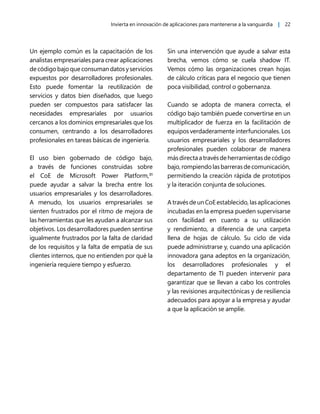 Invierta en innovación de aplicaciones para mantenerse a la vanguardia | 22
Un ejemplo común es la capacitación de los
analistas empresariales para crear aplicaciones
de código bajo que consuman datos y servicios
expuestos por desarrolladores profesionales.
Esto puede fomentar la reutilización de
servicios y datos bien diseñados, que luego
pueden ser compuestos para satisfacer las
necesidades empresariales por usuarios
cercanos a los dominios empresariales que los
consumen, centrando a los desarrolladores
profesionales en tareas básicas de ingeniería.
El uso bien gobernado de código bajo,
a través de funciones construidas sobre
el CoE de Microsoft Power Platform,31
puede ayudar a salvar la brecha entre los
usuarios empresariales y los desarrolladores.
A menudo, los usuarios empresariales se
sienten frustrados por el ritmo de mejora de
las herramientas que les ayudan a alcanzar sus
objetivos. Los desarrolladores pueden sentirse
igualmente frustrados por la falta de claridad
de los requisitos y la falta de empatía de sus
clientes internos, que no entienden por qué la
ingeniería requiere tiempo y esfuerzo.
Sin una intervención que ayude a salvar esta
brecha, vemos cómo se cuela shadow IT.
Vemos cómo las organizaciones crean hojas
de cálculo críticas para el negocio que tienen
poca visibilidad, control o gobernanza.
Cuando se adopta de manera correcta, el
código bajo también puede convertirse en un
multiplicador de fuerza en la facilitación de
equipos verdaderamente interfuncionales. Los
usuarios empresariales y los desarrolladores
profesionales pueden colaborar de manera
másdirectaatravésdeherramientasdecódigo
bajo, rompiendo las barreras de comunicación,
permitiendo la creación rápida de prototipos
y la iteración conjunta de soluciones.
A través de un CoE establecido, las aplicaciones
incubadas en la empresa pueden supervisarse
con facilidad en cuanto a su utilización
y rendimiento, a diferencia de una carpeta
llena de hojas de cálculo. Su ciclo de vida
puede administrarse y, cuando una aplicación
innovadora gana adeptos en la organización,
los desarrolladores profesionales y el
departamento de TI pueden intervenir para
garantizar que se llevan a cabo los controles
y las revisiones arquitectónicas y de resiliencia
adecuados para apoyar a la empresa y ayudar
a que la aplicación se amplíe.
 